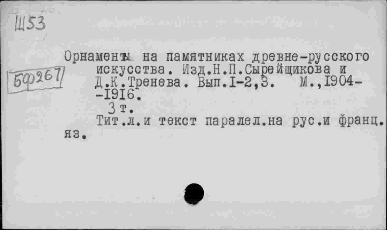 ﻿Орнамент на памятниках древне-русского искусства. Изд.Н.П.Сырейщикова и д.К.Тренева. Вып.1-2,3.	М.,1904-
-Isis;
3 Т.
Тит.л.и текст паралел.на рус.и франц, яз.